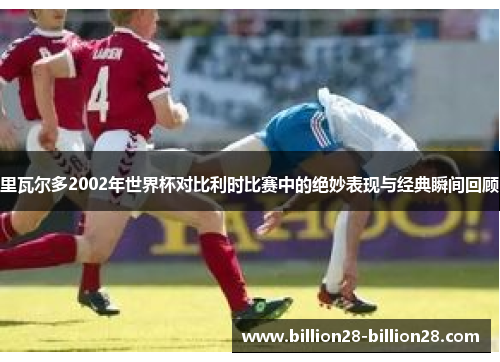 里瓦尔多2002年世界杯对比利时比赛中的绝妙表现与经典瞬间回顾