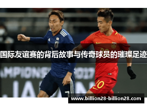 国际友谊赛的背后故事与传奇球员的璀璨足迹