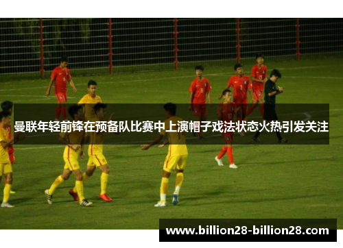 曼联年轻前锋在预备队比赛中上演帽子戏法状态火热引发关注
