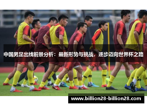 中国男足出线前景分析：最新形势与挑战，逐步迈向世界杯之路