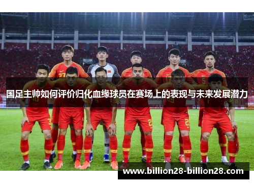 国足主帅如何评价归化血缘球员在赛场上的表现与未来发展潜力