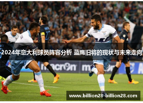 2024年意大利球员阵容分析 蓝鹰旧将的现状与未来走向