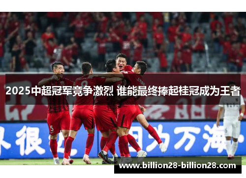 2025中超冠军竞争激烈 谁能最终捧起桂冠成为王者