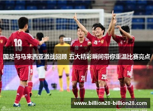 国足与马来西亚激战回顾 五大精彩瞬间带你重温比赛亮点
